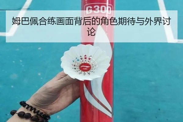 姆巴佩合练画面背后的角色期待与外界讨论