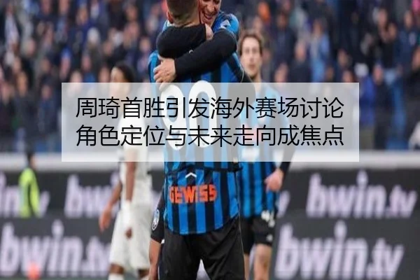周琦首胜引发海外赛场讨论 角色定位与未来走向成焦点